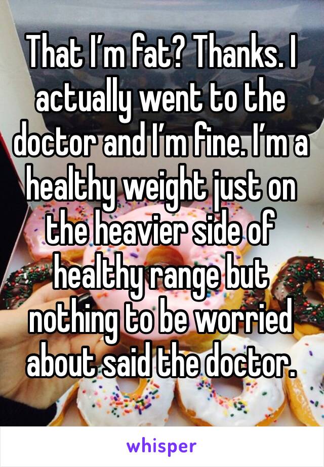 That I’m fat? Thanks. I actually went to the doctor and I’m fine. I’m a healthy weight just on the heavier side of healthy range but nothing to be worried about said the doctor.