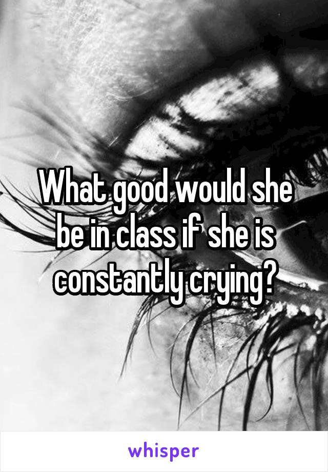 What good would she be in class if she is constantly crying?