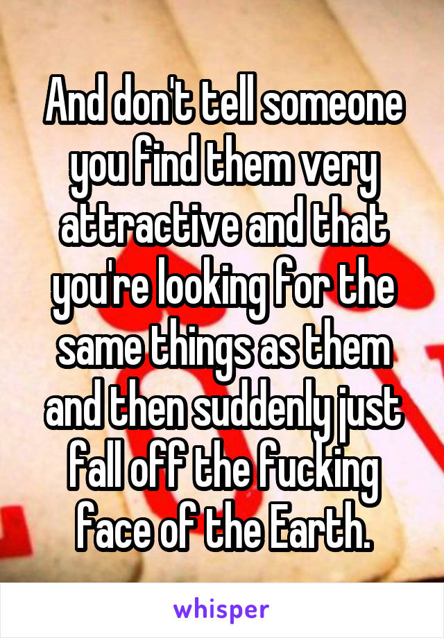 And don't tell someone you find them very attractive and that you're looking for the same things as them and then suddenly just fall off the fucking face of the Earth.