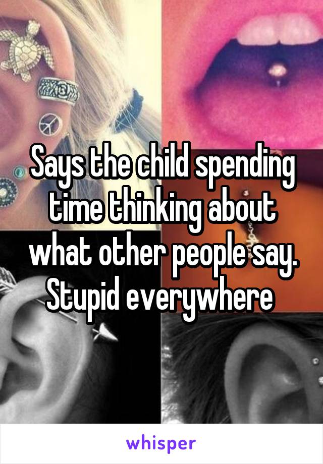 Says the child spending time thinking about what other people say. Stupid everywhere 