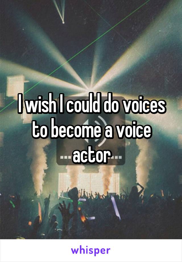 I wish I could do voices to become a voice actor