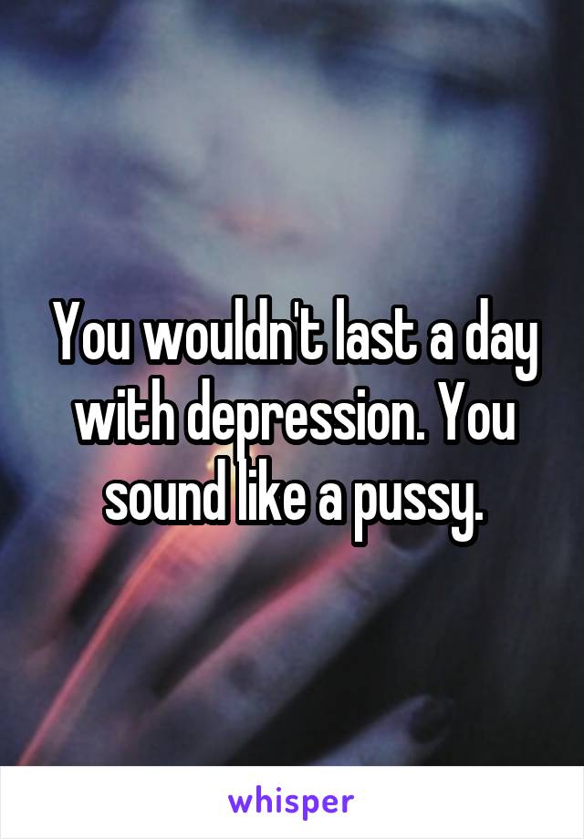 You wouldn't last a day with depression. You sound like a pussy.