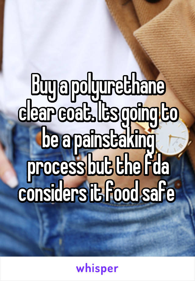 Buy a polyurethane clear coat. Its going to be a painstaking process but the fda considers it food safe 