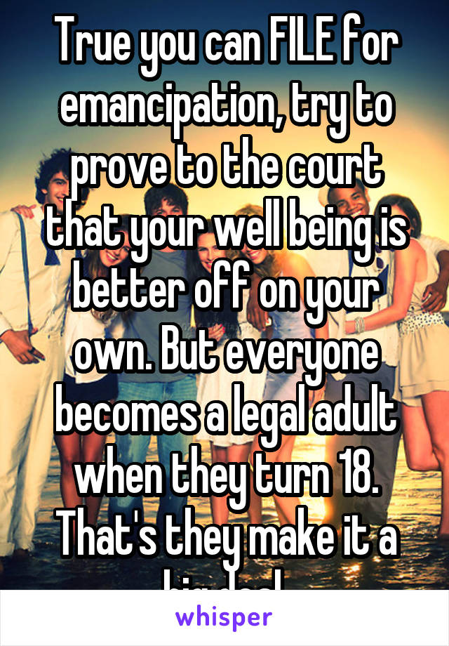 True you can FILE for emancipation, try to prove to the court that your well being is better off on your own. But everyone becomes a legal adult when they turn 18. That's they make it a big deal 