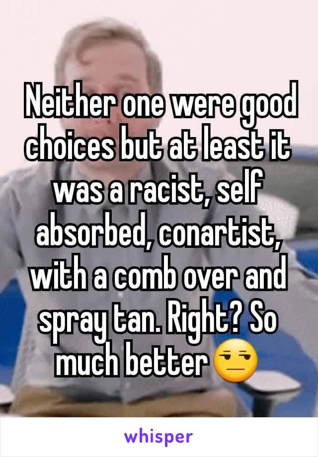  Neither one were good choices but at least it was a racist, self absorbed, conartist, with a comb over and spray tan. Right? So much better😒