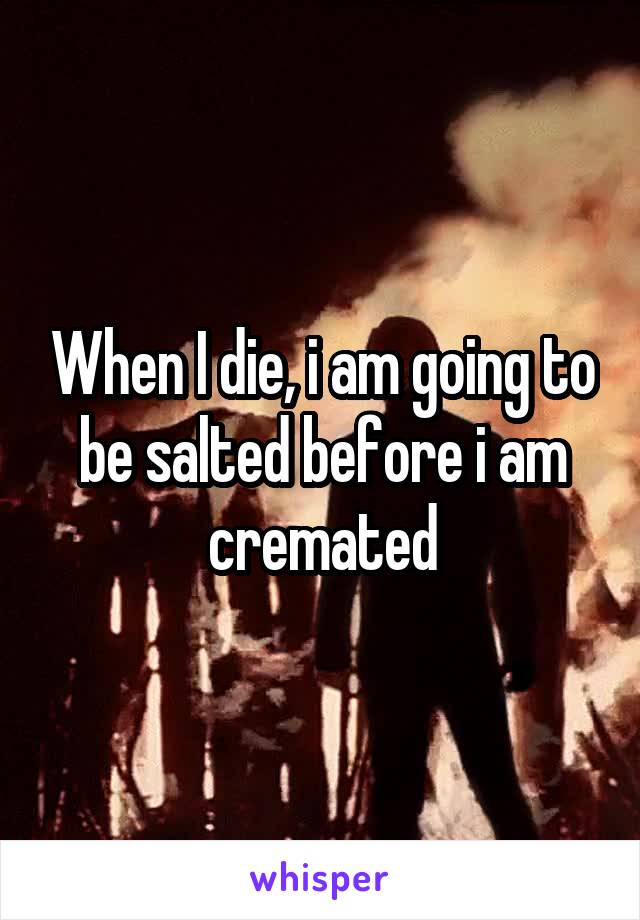 When I die, i am going to be salted before i am cremated