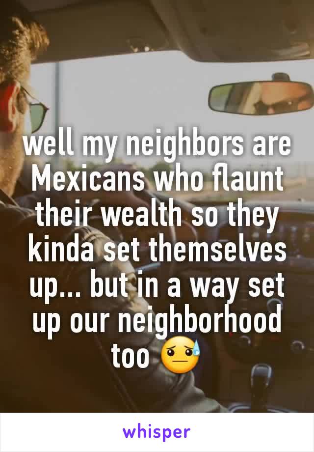 well my neighbors are Mexicans who flaunt their wealth so they kinda set themselves up... but in a way set up our neighborhood too 😓