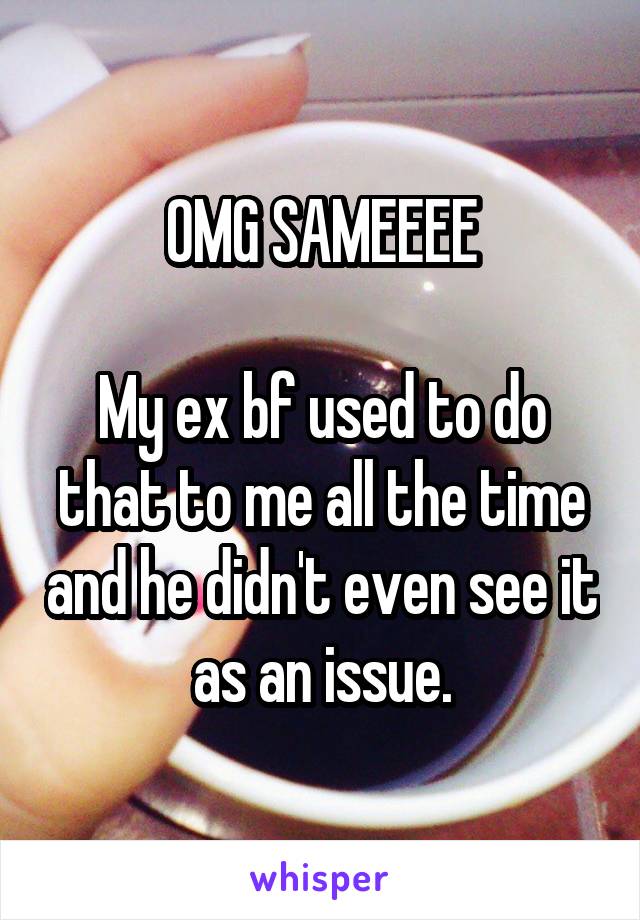 OMG SAMEEEE

My ex bf used to do that to me all the time and he didn't even see it as an issue.