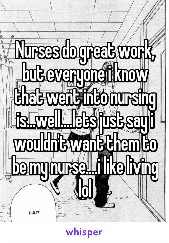 Nurses do great work, but everyone i know that went into nursing is...well....lets just say i wouldn't want them to be my nurse....i like living lol