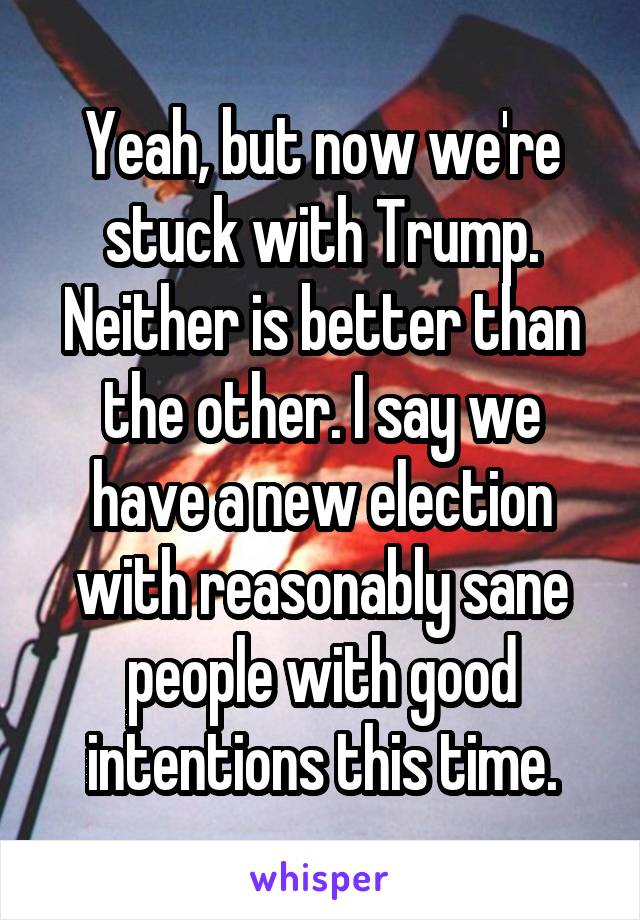 Yeah, but now we're stuck with Trump. Neither is better than the other. I say we have a new election with reasonably sane people with good intentions this time.