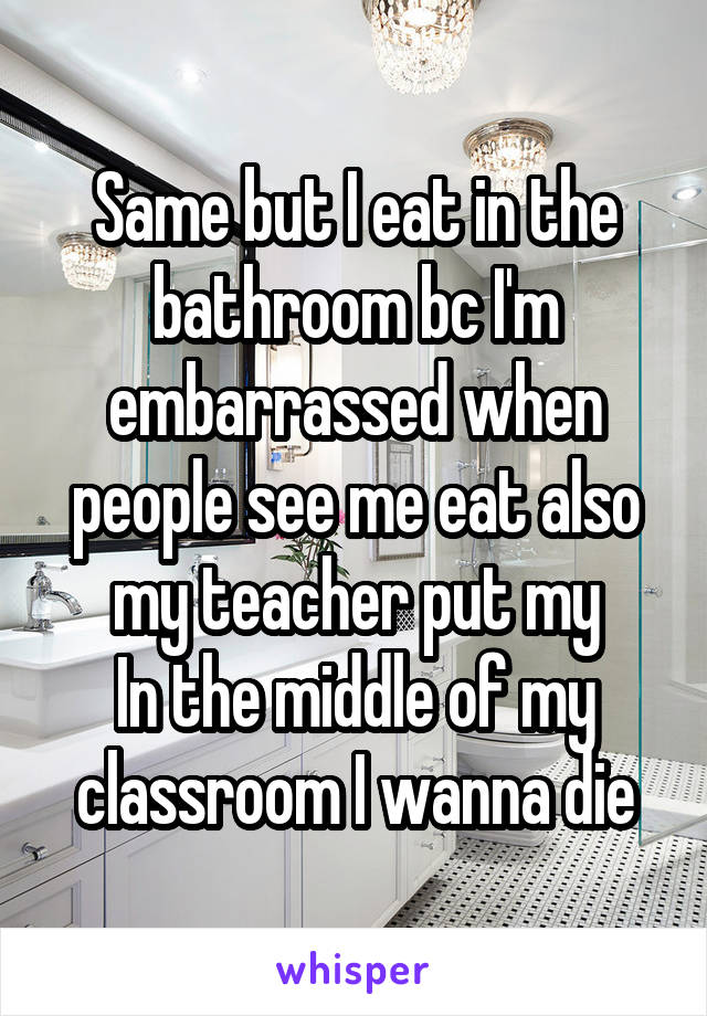 Same but I eat in the bathroom bc I'm embarrassed when people see me eat also my teacher put my
In the middle of my classroom I wanna die