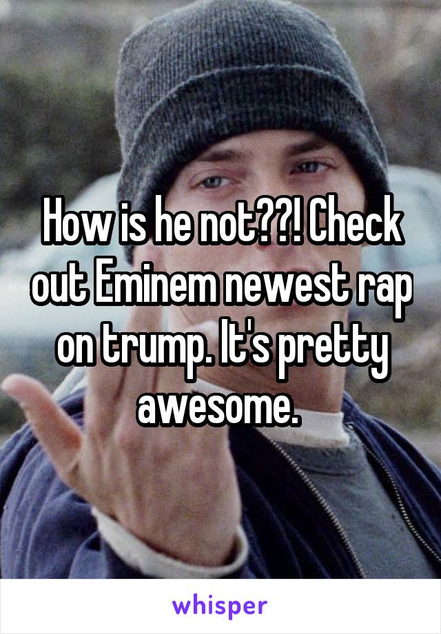 How is he not??! Check out Eminem newest rap on trump. It's pretty awesome. 