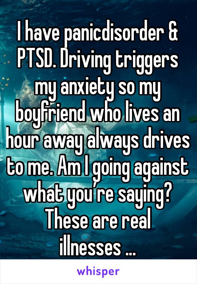 I have panicdisorder & PTSD. Driving triggers my anxiety so my boyfriend who lives an hour away always drives to me. Am I going against what you’re saying?These are real illnesses ...
