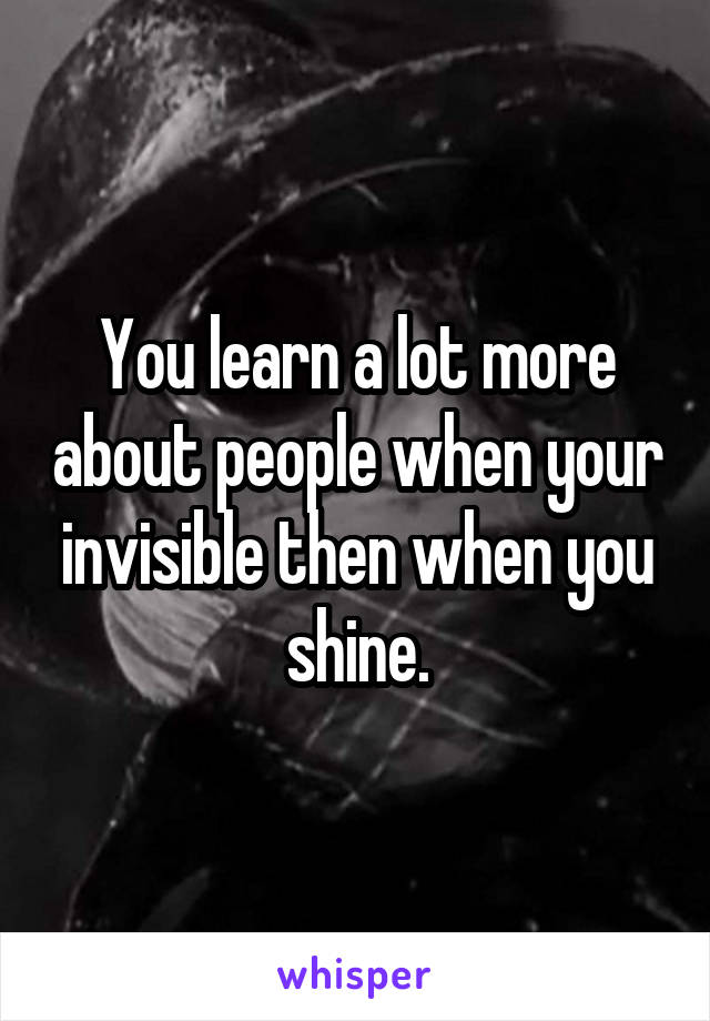 You learn a lot more about people when your invisible then when you shine.