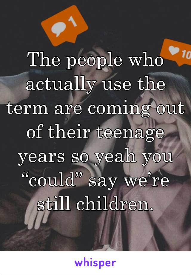 The people who actually use the term are coming out of their teenage years so yeah you “could” say we’re still children.