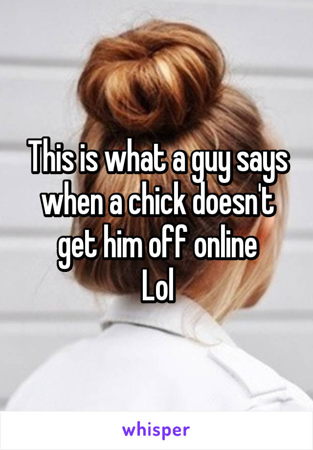 This is what a guy says when a chick doesn't get him off online
Lol