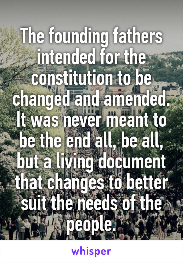 The founding fathers intended for the constitution to be changed and amended. It was never meant to be the end all, be all, but a living document that changes to better suit the needs of the people.
