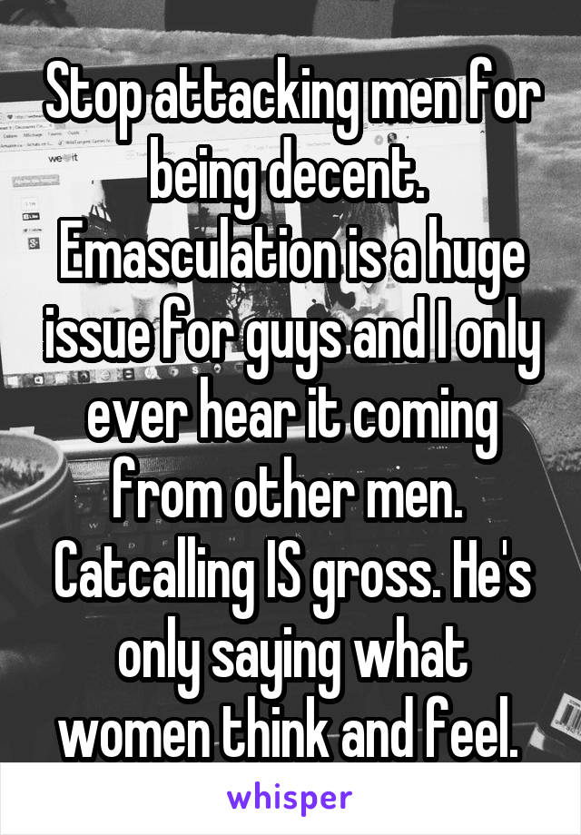 Stop attacking men for being decent. 
Emasculation is a huge issue for guys and I only ever hear it coming from other men. 
Catcalling IS gross. He's only saying what women think and feel. 