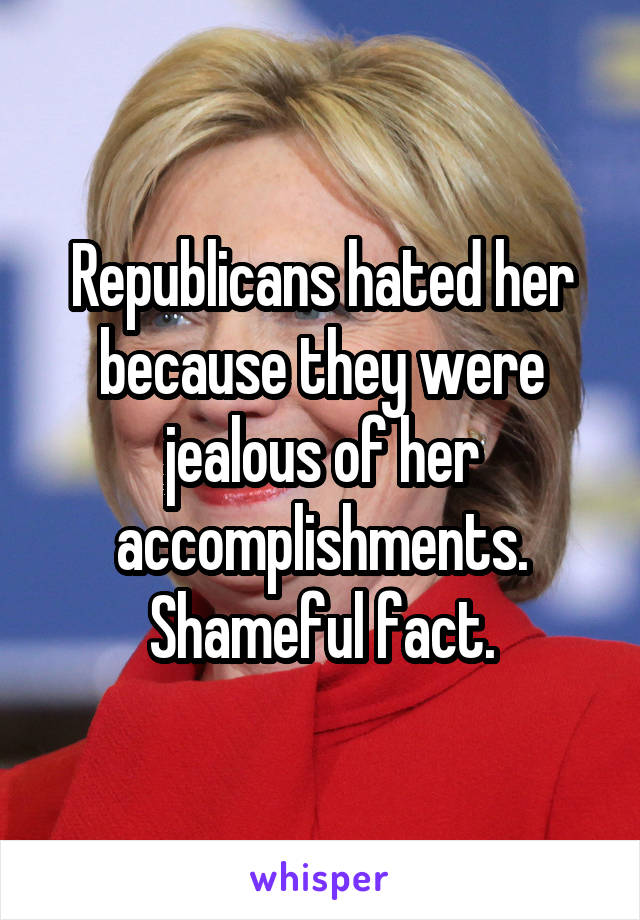 Republicans hated her because they were jealous of her accomplishments. Shameful fact.