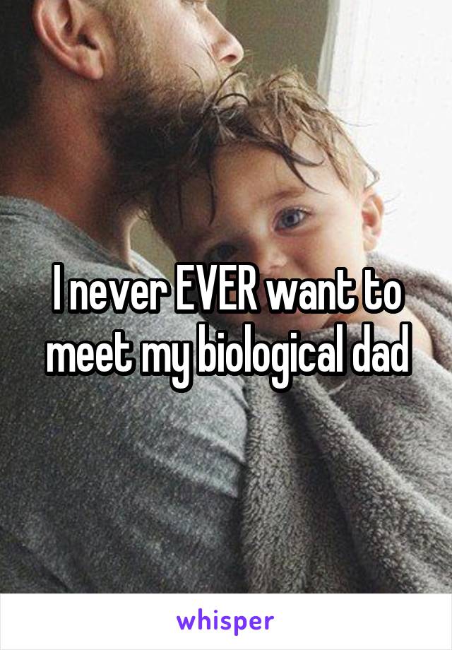 I never EVER want to meet my biological dad
