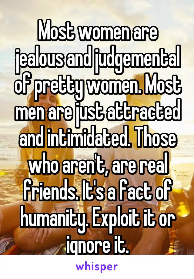 Most women are jealous and judgemental of pretty women. Most men are just attracted and intimidated. Those who aren't, are real friends. It's a fact of humanity. Exploit it or ignore it.