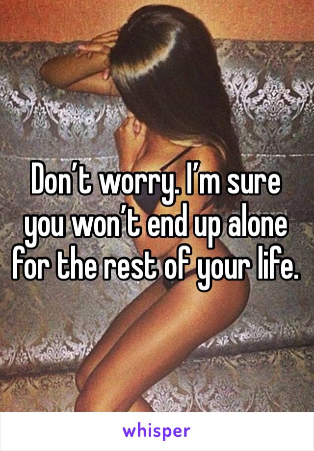 Don’t worry. I’m sure you won’t end up alone for the rest of your life. 