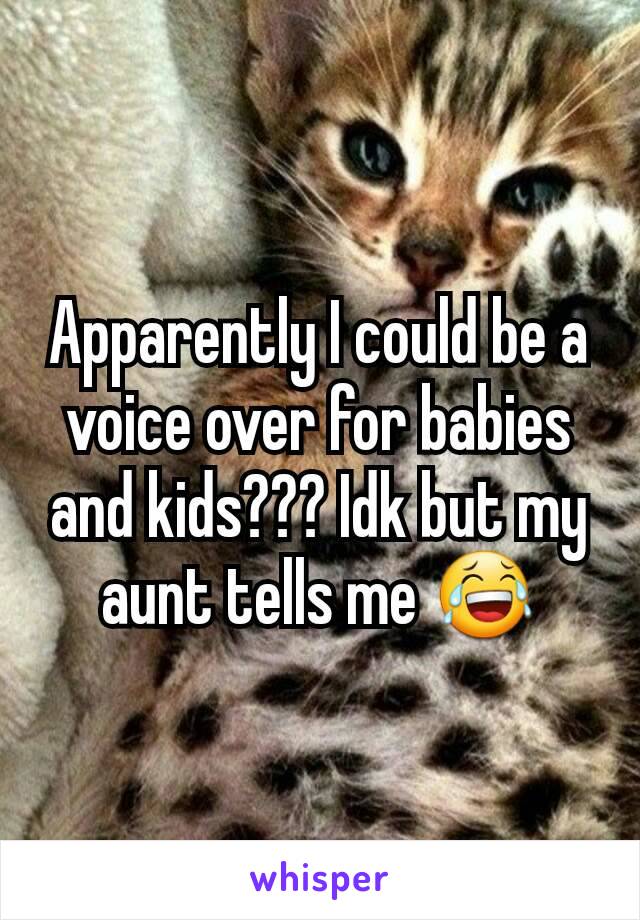 Apparently I could be a voice over for babies and kids??? Idk but my aunt tells me 😂