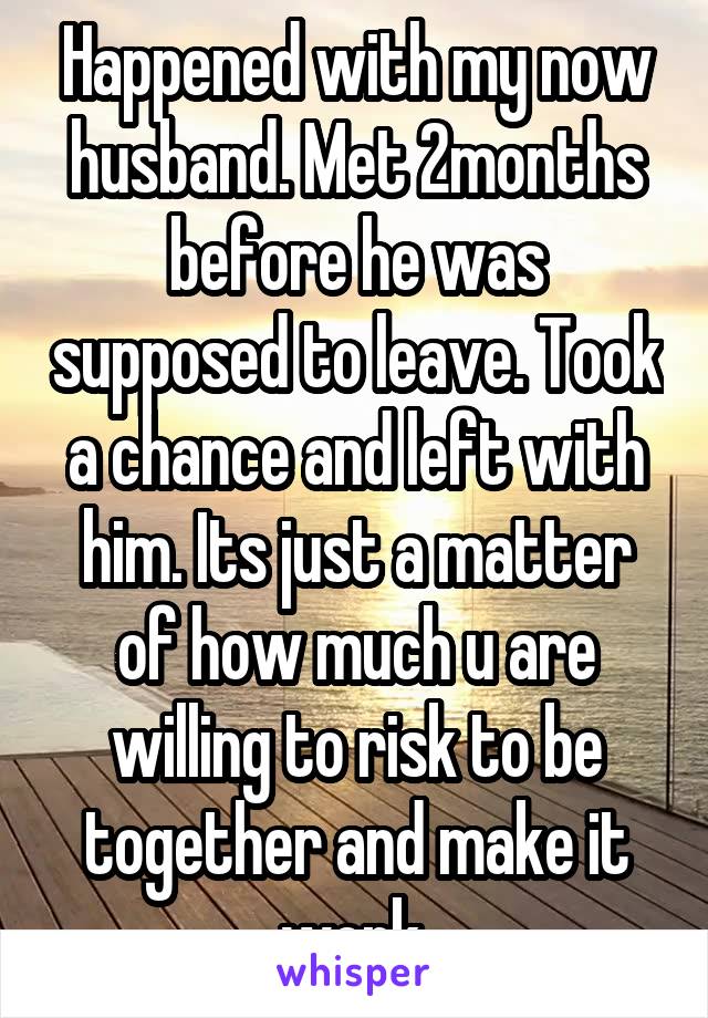 Happened with my now husband. Met 2months before he was supposed to leave. Took a chance and left with him. Its just a matter of how much u are willing to risk to be together and make it work.