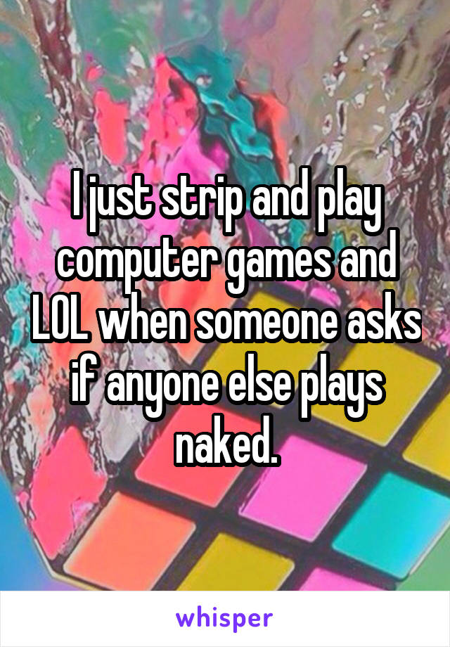 I just strip and play computer games and LOL when someone asks if anyone else plays naked.