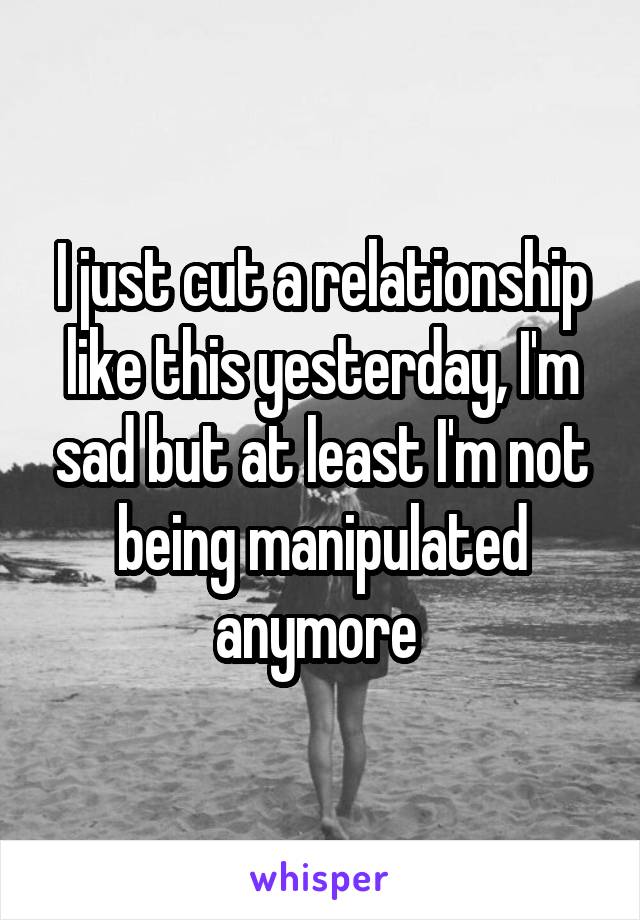 I just cut a relationship like this yesterday, I'm sad but at least I'm not being manipulated anymore 