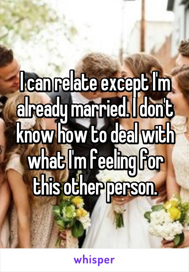 I can relate except I'm already married. I don't know how to deal with what I'm feeling for this other person.