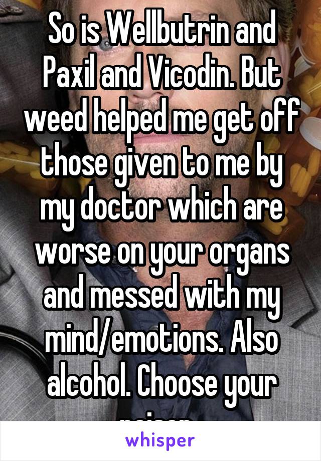 So is Wellbutrin and Paxil and Vicodin. But weed helped me get off those given to me by my doctor which are worse on your organs and messed with my mind/emotions. Also alcohol. Choose your poison. 