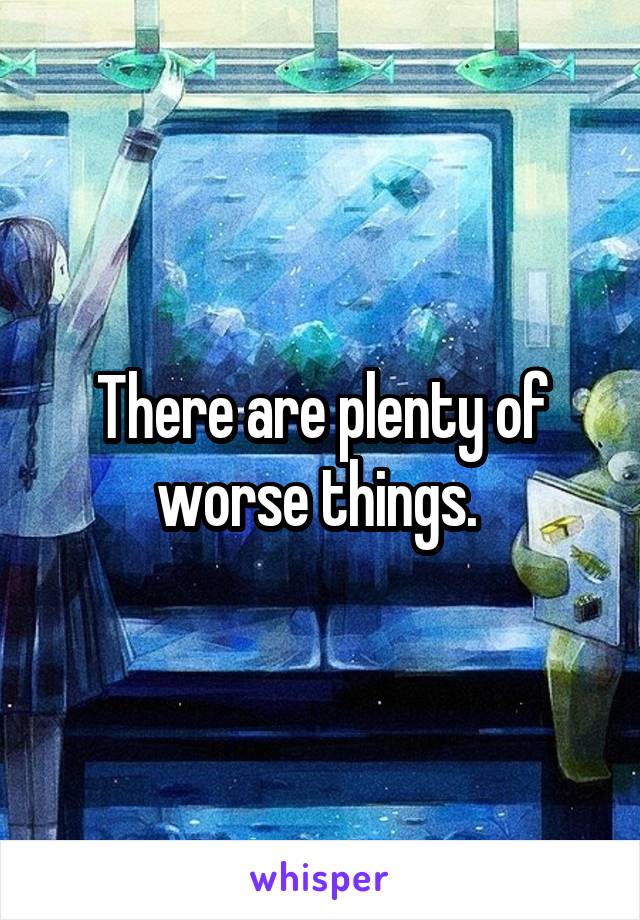 There are plenty of worse things. 