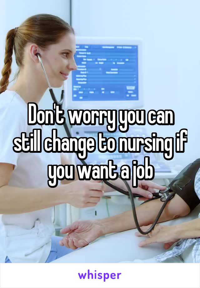 Don't worry you can still change to nursing if you want a job