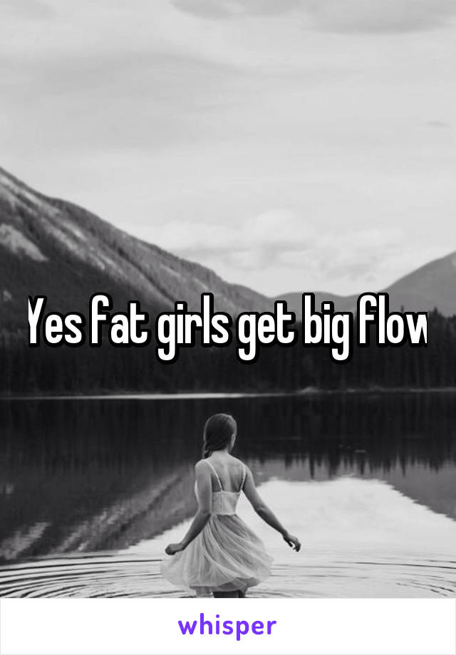 Yes fat girls get big flow