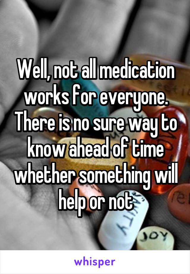 Well, not all medication works for everyone. There is no sure way to know ahead of time whether something will help or not