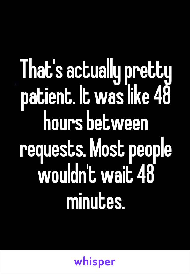 That's actually pretty patient. It was like 48 hours between requests. Most people wouldn't wait 48 minutes.