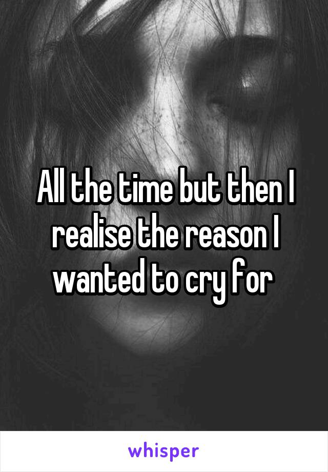 All the time but then I realise the reason I wanted to cry for 