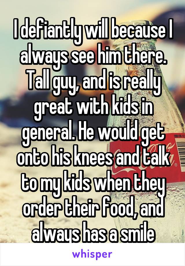 I defiantly will because I always see him there. Tall guy, and is really great with kids in general. He would get onto his knees and talk to my kids when they order their food, and always has a smile