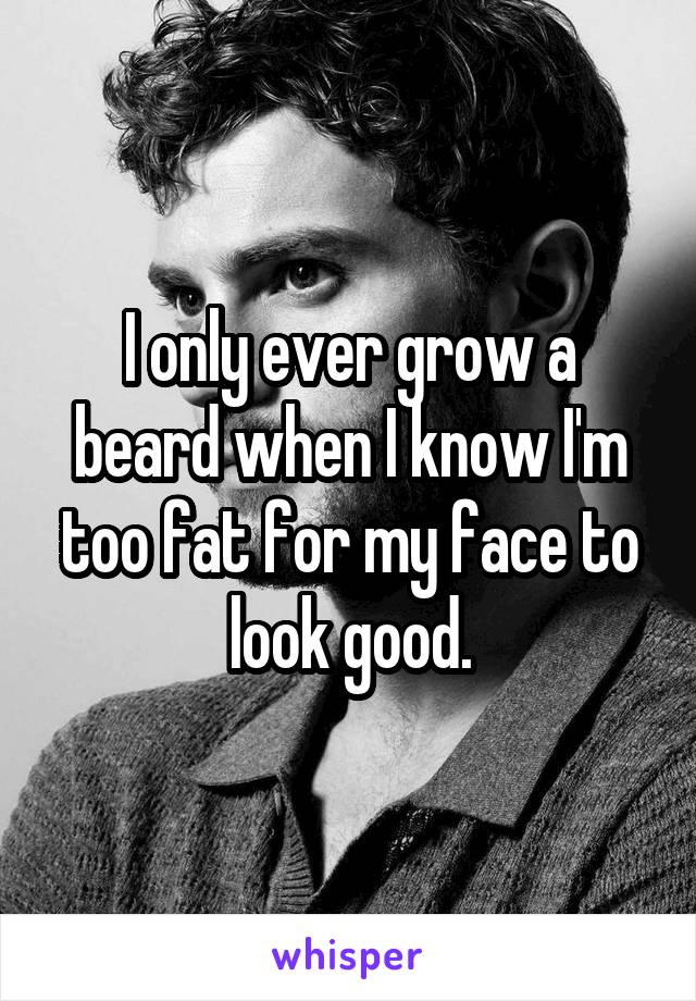 I only ever grow a beard when I know I'm too fat for my face to look good.