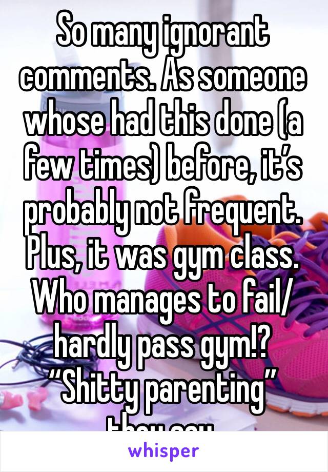 So many ignorant comments. As someone whose had this done (a few times) before, it’s probably not frequent. Plus, it was gym class. Who manages to fail/ hardly pass gym!?
“Shitty parenting” they say. 
