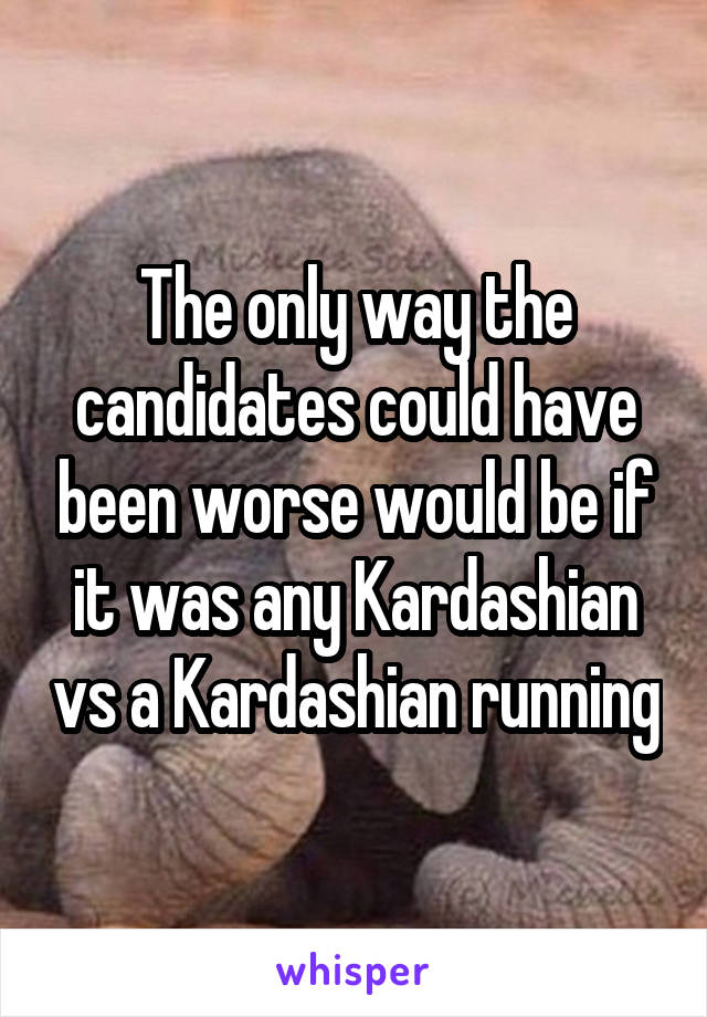 The only way the candidates could have been worse would be if it was any Kardashian vs a Kardashian running