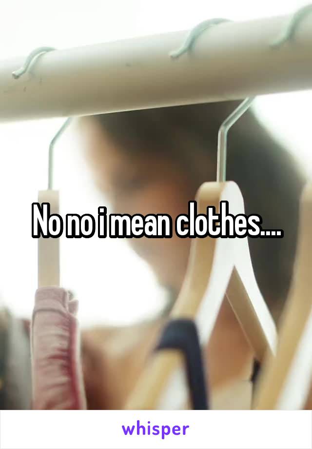 No no i mean clothes....