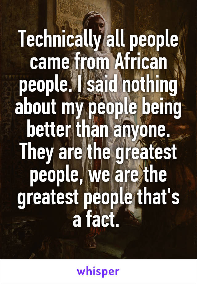 Technically all people came from African people. I said nothing about my people being better than anyone. They are the greatest people, we are the greatest people that's a fact. 
 