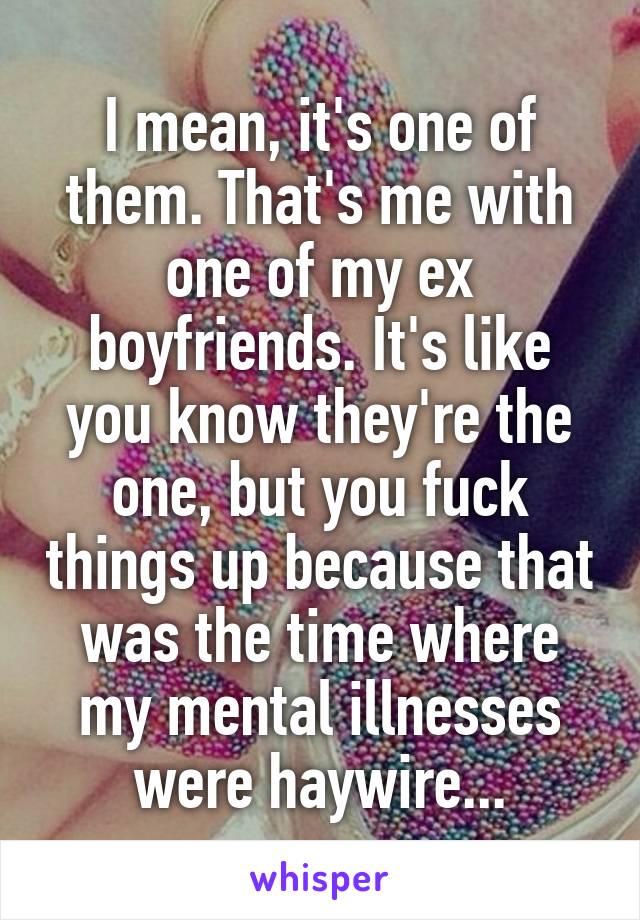 I mean, it's one of them. That's me with one of my ex boyfriends. It's like you know they're the one, but you fuck things up because that was the time where my mental illnesses were haywire...