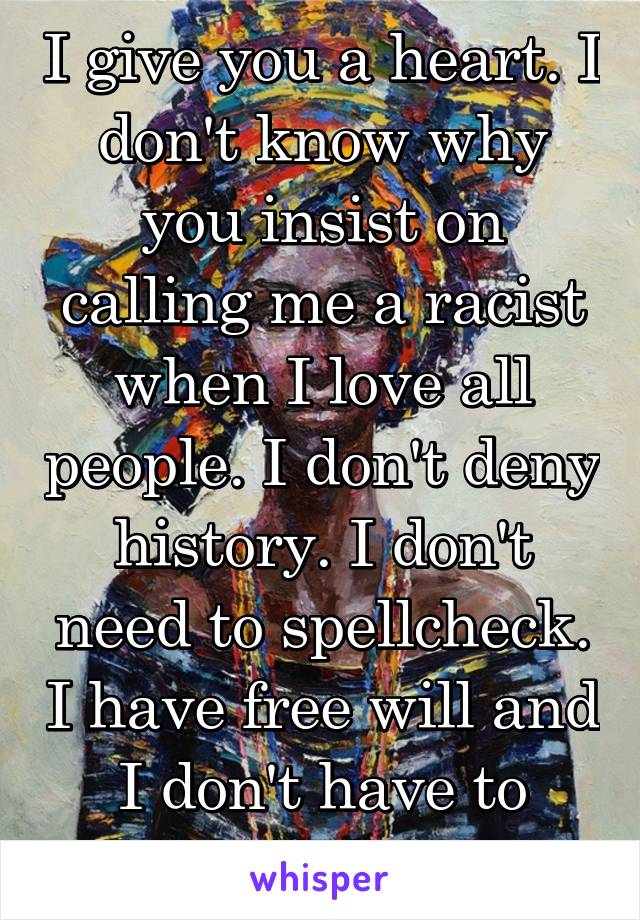 I give you a heart. I don't know why you insist on calling me a racist when I love all people. I don't deny history. I don't need to spellcheck. I have free will and I don't have to listen to you. 