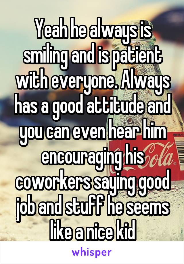 Yeah he always is smiling and is patient with everyone. Always has a good attitude and you can even hear him encouraging his coworkers saying good job and stuff he seems like a nice kid