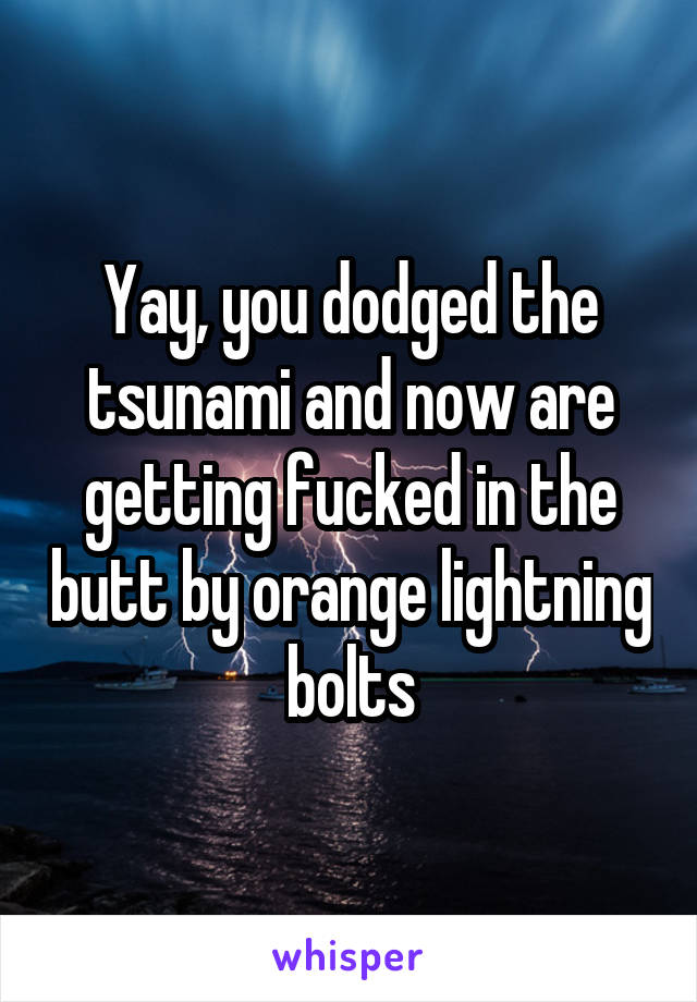 Yay, you dodged the tsunami and now are getting fucked in the butt by orange lightning bolts