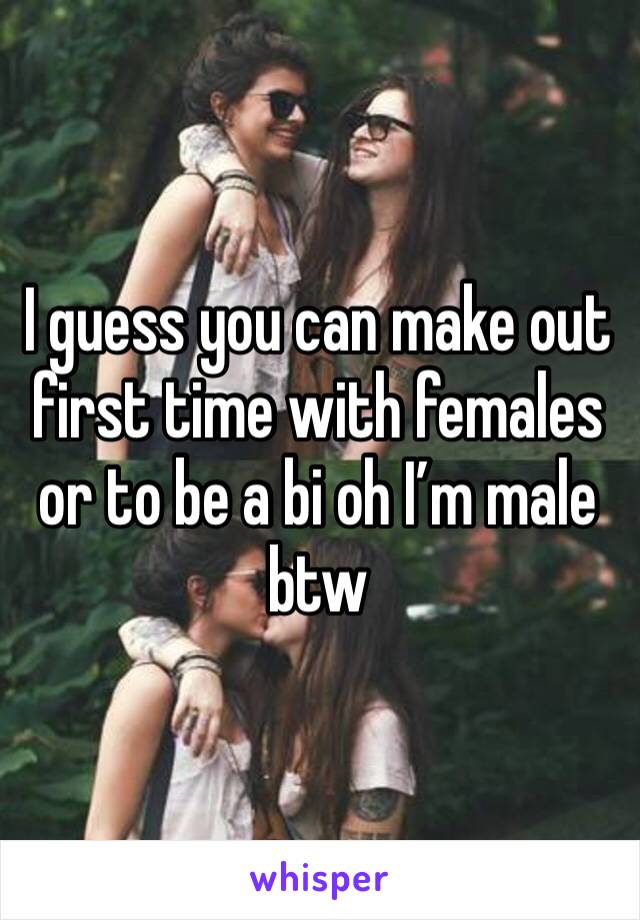 I guess you can make out first time with females or to be a bi oh I’m male btw 