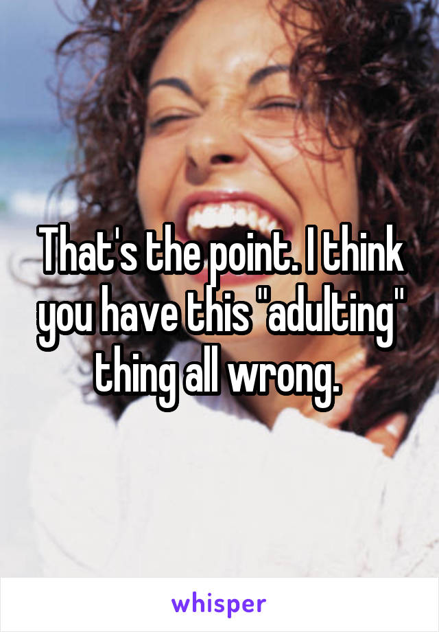 That's the point. I think you have this "adulting" thing all wrong. 